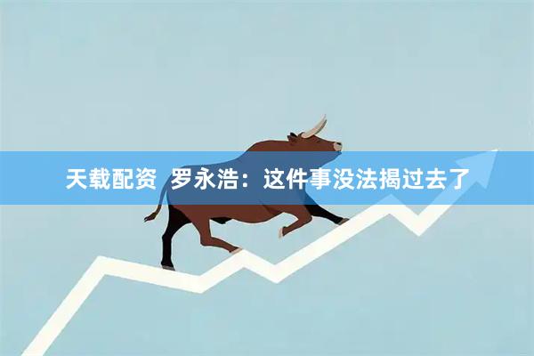 天载配资  罗永浩：这件事没法揭过去了