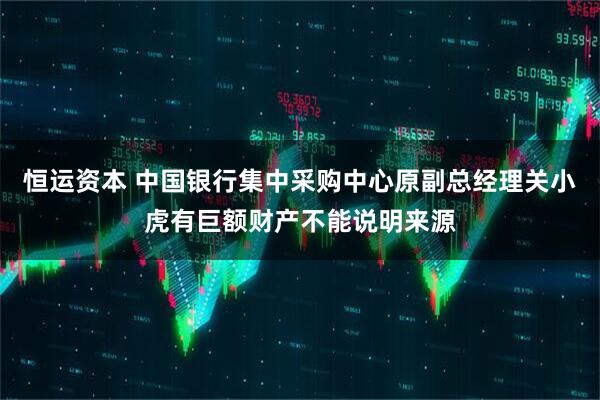 恒运资本 中国银行集中采购中心原副总经理关小虎有巨额财产不能说明来源