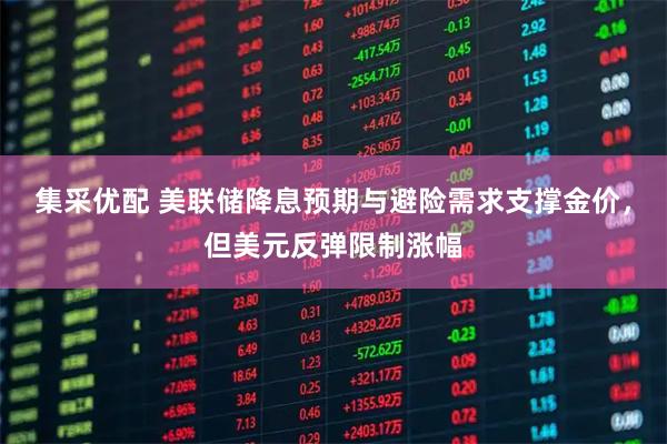 集采优配 美联储降息预期与避险需求支撑金价，但美元反弹限制涨幅