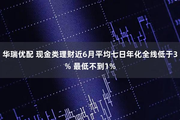 华瑞优配 现金类理财近6月平均七日年化全线低于3% 最低不到1%