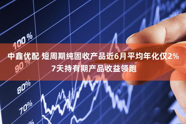 中鑫优配 短周期纯固收产品近6月平均年化仅2% 7天持有期产品收益领跑
