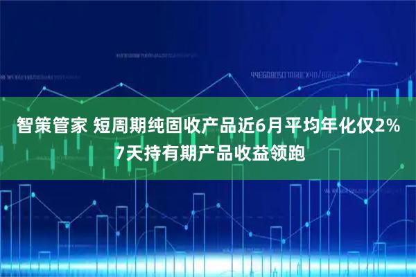 智策管家 短周期纯固收产品近6月平均年化仅2% 7天持有期产品收益领跑