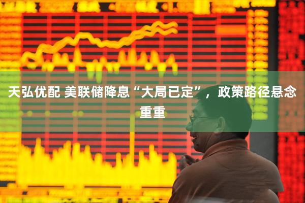 天弘优配 美联储降息“大局已定”，政策路径悬念重重