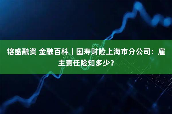 镕盛融资 金融百科｜国寿财险上海市分公司：雇主责任险知多少？