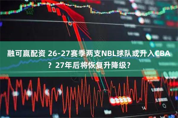 融可赢配资 26-27赛季两支NBL球队或升入CBA？27年后将恢复升降级？