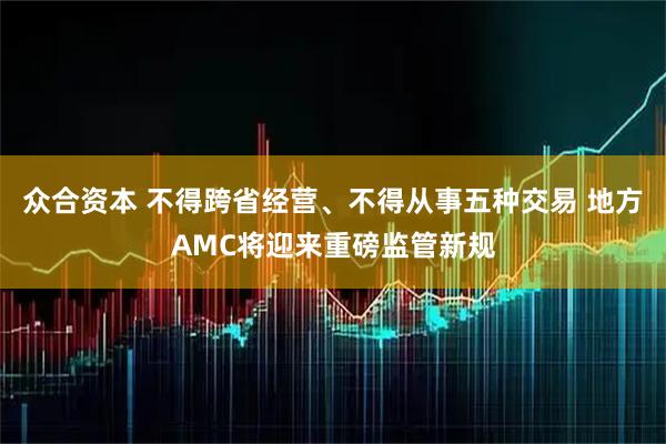 众合资本 不得跨省经营、不得从事五种交易 地方AMC将迎来重磅监管新规