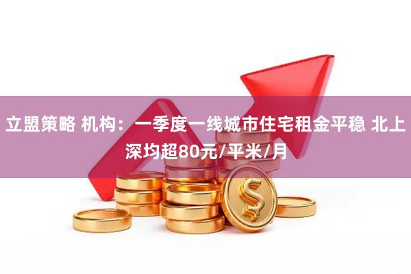 立盟策略 机构：一季度一线城市住宅租金平稳 北上深均超80元/平米/月