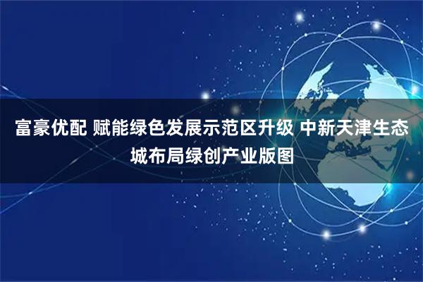 富豪优配 赋能绿色发展示范区升级 中新天津生态城布局绿创产业版图