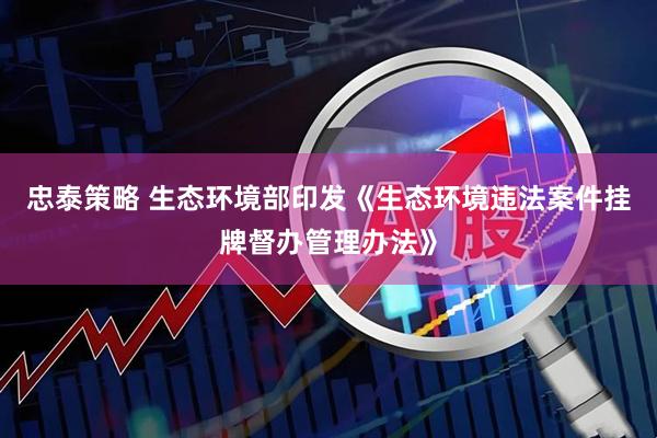 忠泰策略 生态环境部印发《生态环境违法案件挂牌督办管理办法》