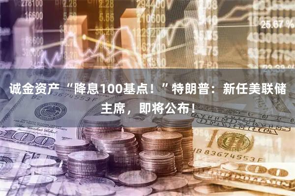 诚金资产 “降息100基点！”特朗普：新任美联储主席，即将公布！
