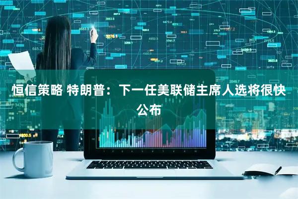 恒信策略 特朗普：下一任美联储主席人选将很快公布