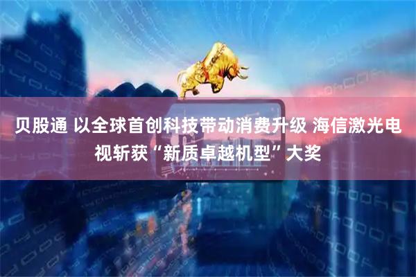 贝股通 以全球首创科技带动消费升级 海信激光电视斩获“新质卓越机型”大奖