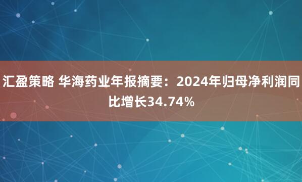 汇盈策略 华海药业年报摘要：2024年归母净利润同比增长34.74%