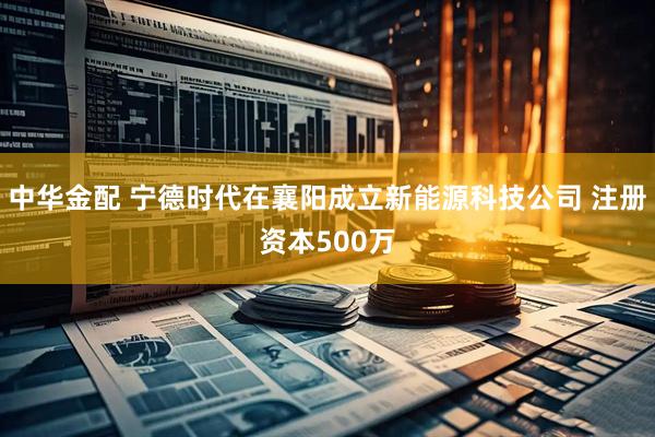 中华金配 宁德时代在襄阳成立新能源科技公司 注册资本500万