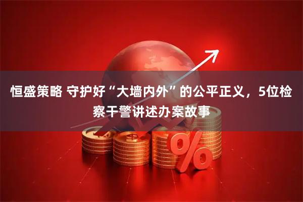 恒盛策略 守护好“大墙内外”的公平正义，5位检察干警讲述办案故事