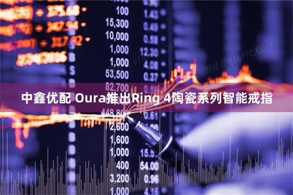 中鑫优配 Oura推出Ring 4陶瓷系列智能戒指