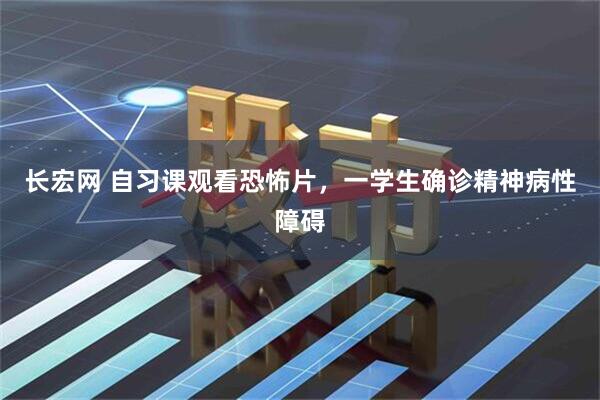 长宏网 自习课观看恐怖片，一学生确诊精神病性障碍