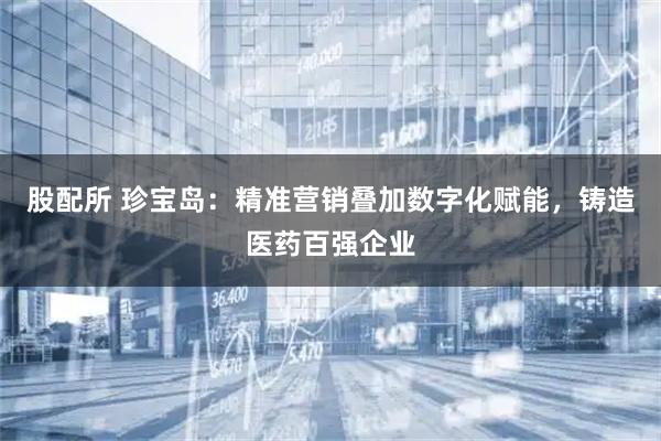 股配所 珍宝岛：精准营销叠加数字化赋能，铸造医药百强企业