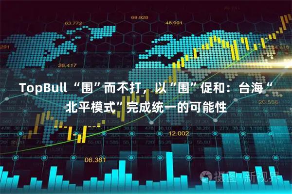 TopBull “围”而不打，以“围”促和：台海“北平模式”完成统一的可能性
