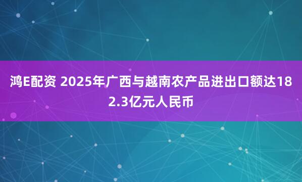 鸿E配资 2025年广西与越南农产品进出口额达182.3亿元人民币