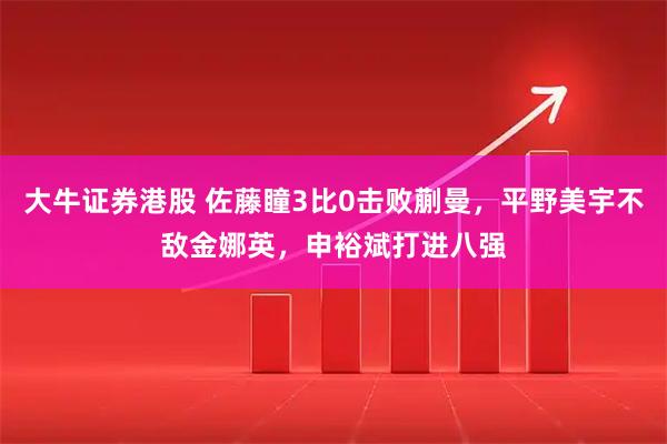 大牛证券港股 佐藤瞳3比0击败蒯曼，平野美宇不敌金娜英，申裕斌打进八强