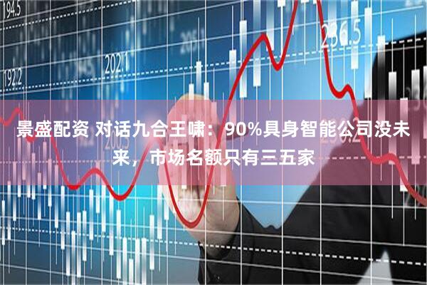 景盛配资 对话九合王啸：90%具身智能公司没未来，市场名额只有三五家