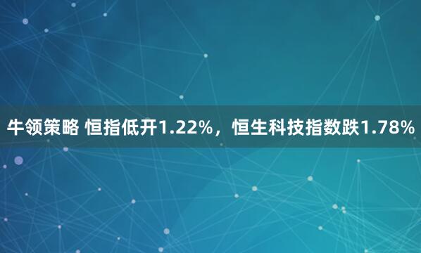 牛领策略 恒指低开1.22%，恒生科技指数跌1.78%