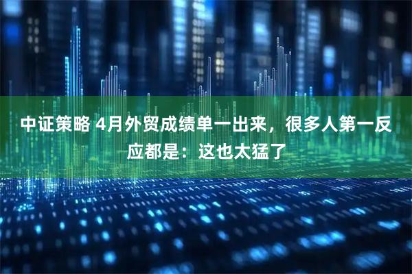 中证策略 4月外贸成绩单一出来，很多人第一反应都是：这也太猛了