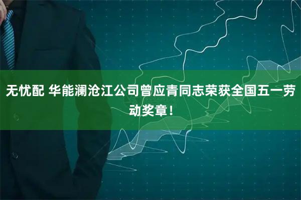 无忧配 华能澜沧江公司曾应青同志荣获全国五一劳动奖章！